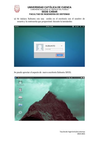 UNIVERSIDAD CATÓLICA DE CUENCA
COMUNIDAD EDUCATIVA AL SERVICIO DEL PUEBLO
SEDE CAÑAR
FACULTAD DE INGENIERÍA DE SISTEMAS
Facultade Ingenieríade sistemas
2014-2015
9) Se iniciara Xubuntu con una sesión en el escritorio con el nombre de
usuario y la contraseña que proporcionó durante la instalación:
Se puede apreciar el aspecto de nuevo escritorio Xubuntu XFCE:
 