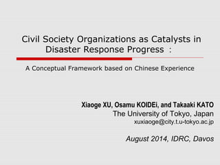 Civil Society Organizations as Catalysts in 
Disaster Response Progress： 
A Conceptual Framework based on Chinese Experience 
Xiaoge XU, Osamu KOIDEi, and Takaaki KATO 
The University of Tokyo, Japan 
xuxiaoge@city.t.u-tokyo.ac.jp 
August 2014, IDRC, Davos 
 