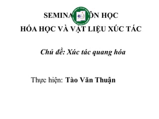 SEMINAR MÔN HỌC
HÓA HỌC VÀ VẬT LIỆU XÚC TÁC
Chủ đề: Xúc tác quang hóa
Thực hiện: Tào Văn Thuận
 