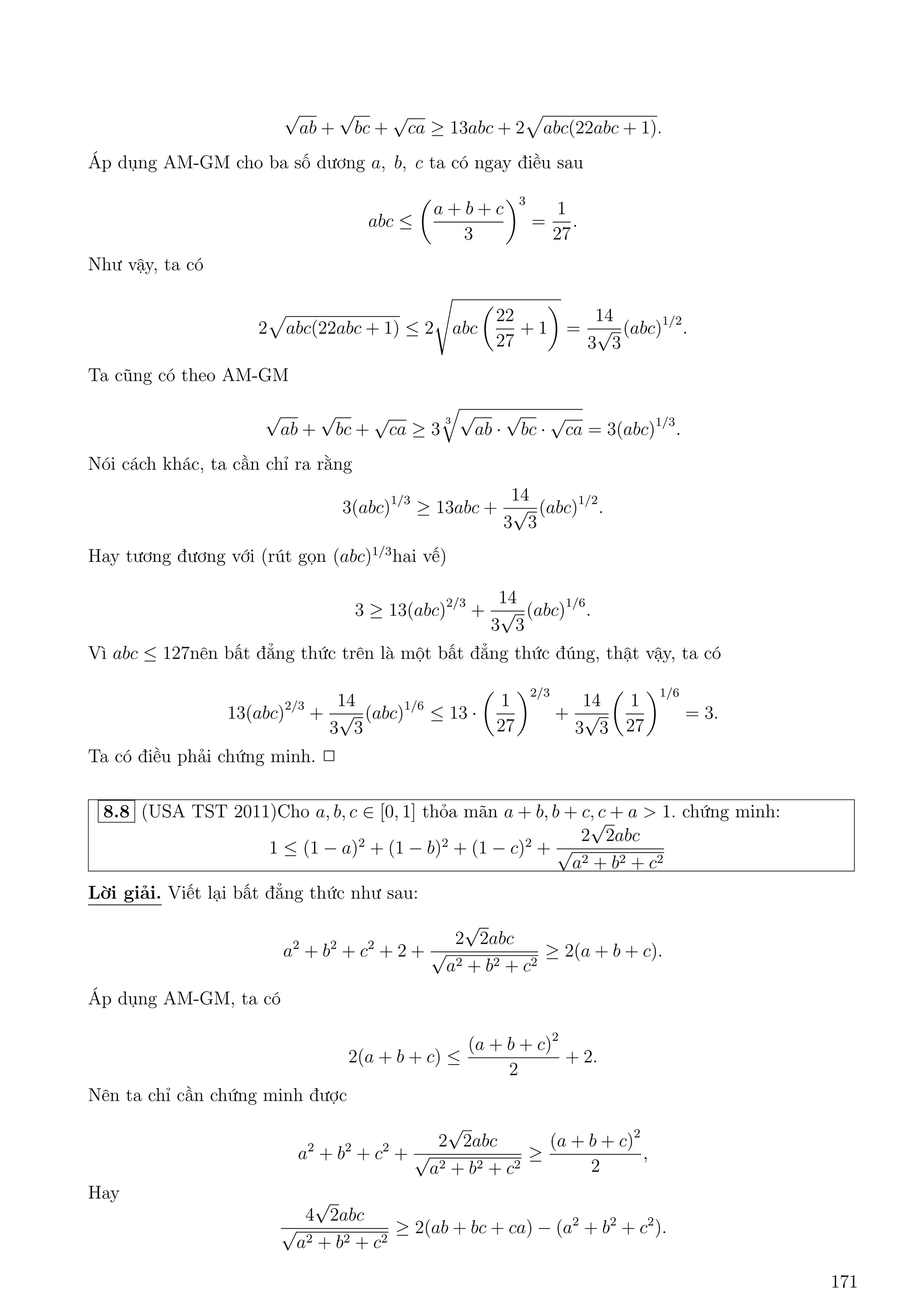 7.25 Cho a,b,c d÷ìng thäa m¢n a + b + c = abc. Chùng minh r¬ng: 
ab 
c(1 + ab) 
+ 
bc 
a(1 + bc) 
+ 
ca 
b(1 + ca) 
 
p 
3 
4 
3 
Líi gi£i. 
°t a = 
1 
x 
; b = 
1 
y 
; c = 
1 
z 
) xy + yz + zx = 1 
hay 
x 
yz + 1 
+ 
y 
zx + 1 
+ 
z 
xy + 1 
 
p 
3 
4 
3 
X²t tr÷íng hñp: x  y  z ) yz + 1  zx + 1  xy + 1 
Sû döng b§t ¯ng thùc Chebyshev câ : 
x 
yz + 1 
+ 
y 
zx + 1 
+ 
z 
xy + 1 
 
1 
3 
(x + y + z)( 
1 
yz + 1 
+ 
1 
zx + 1 
+ 
1 
xy + 1 
) 
 
3 
4 
(x + y + z)  
p 
3 
4 
3 
X²t tr÷íng hñp:x  z  y. B§t ¯ng thùc ÷ñc chùng minh t÷ìng tü. 
¯ng thùc x£y ra khi x = y = z = 
1 
p 
3 
hay a = b = c = 
p 
3.2 
7.26 Cho a; b; c  0 v  a + b + c = 
p 
3. Chùng minh r¬ng: 
1 
p 
a2 + 1 
+ 
1 
p 
b2 + 1 
+ 
1 
p 
c2 + 1 
 
p 
3 
2 
3 
Líi gi£i. 
Sû döng ph÷ìng ph¡p ti¸p tuy¸n, ta s³ chùng minh: 
1 
p 
a2 + 1 
 
p 
3 
8 
5 
 
3 
8 
a() 
Thªt vªy 
() , 
p 
3(5  
p 
3a) 
p 
a2 + 1  8 
p 
3a3 + 84a2  30 
, 9a4  30 
p 
3a + 11  0 
, (a  
1 
p 
3 
p 
3a + 33)  0 
)2(9a2  24 
B§t ¯ng thùc tr¶n óng do a 2 (0; 
p 
3). 
T÷ìng tü vîi c¡c b§t ¯ng thùc cán l¤i. Cëng v¸ vîi v¸ ta câ i·u ph£i chùng minh. 
¯ng thùc x£y ra khi a = b = c = 
1 
p 
3 
.2 
7.27 Cho a; b; c  0. Chùng minh: 
(a + b + c)3(a + b  c)(b + c  a)(c + a  b)  27a2b2c2 
Líi gi£i. 
Líi gi£i 1. 
Khæng m§t t½nh têng qu¡t ta gi£ sû b  a  c. 
D¹ th§y ta ch¿ c¦n chùng minh b§t ¯ng thùc thùc khi a; b; c l  ë d i 3 c¤nh cõa 1 tam gi¡c. °t 
2 v¸ cõa b§t ¯ng thùc ban ¦u l¦n l÷ñt l  VT (v¸ tr¡i) v  VP (v¸ ph£i). 
p döng b§t ¯ng thùc AM  GM, ta ÷ñc: 
159 
 