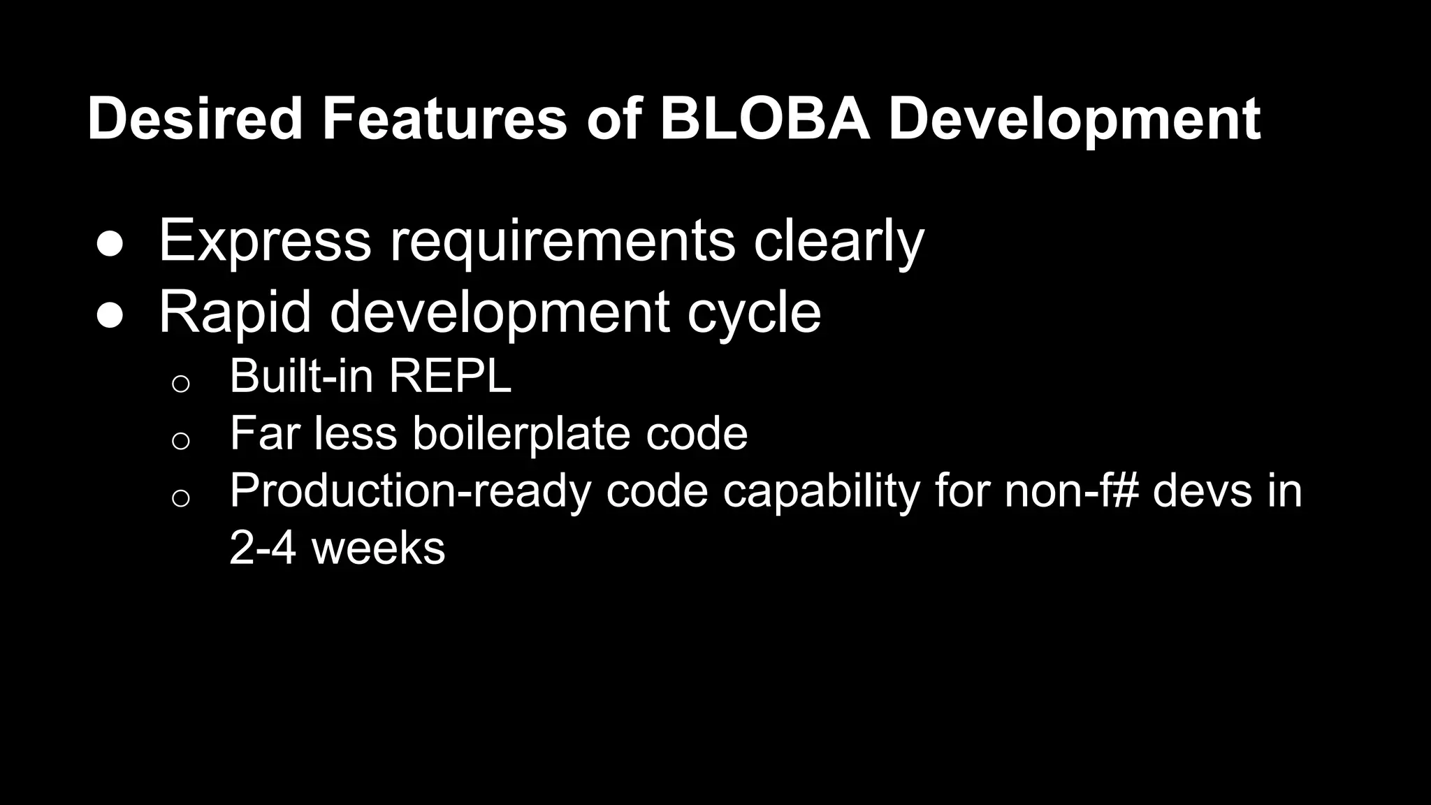 Desired Features of BLOBA Development 
● Express requirements clearly 
● Rapid development cycle 
o Built-in REPL 
o Far less boilerplate code 
o Production-ready code capability for non-f# devs in 
2-4 weeks 
 
