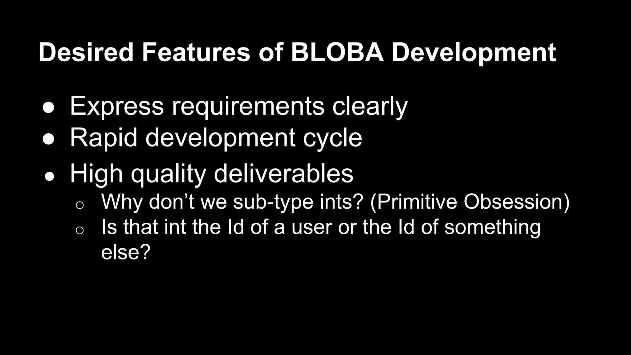 Desired Features of BLOBA Development 
● Express requirements clearly 
● Rapid development cycle 
● High quality deliverables 
o Why don’t we sub-type ints? (Primitive Obsession) 
o Is that int the Id of a user or the Id of something 
else? 
 
