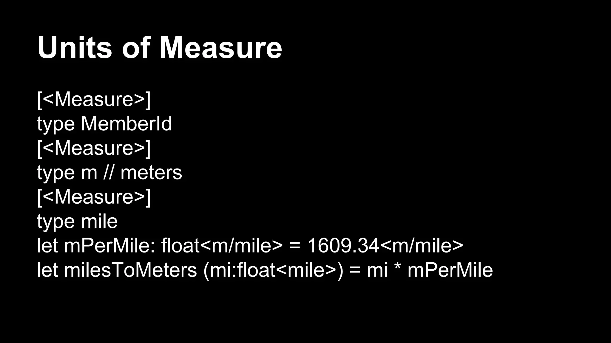 Units of Measure 
[<Measure>] 
type MemberId 
[<Measure>] 
type m // meters 
[<Measure>] 
type mile 
let mPerMile: float<m/mile> = 1609.34<m/mile> 
let milesToMeters (mi:float<mile>) = mi * mPerMile 
 