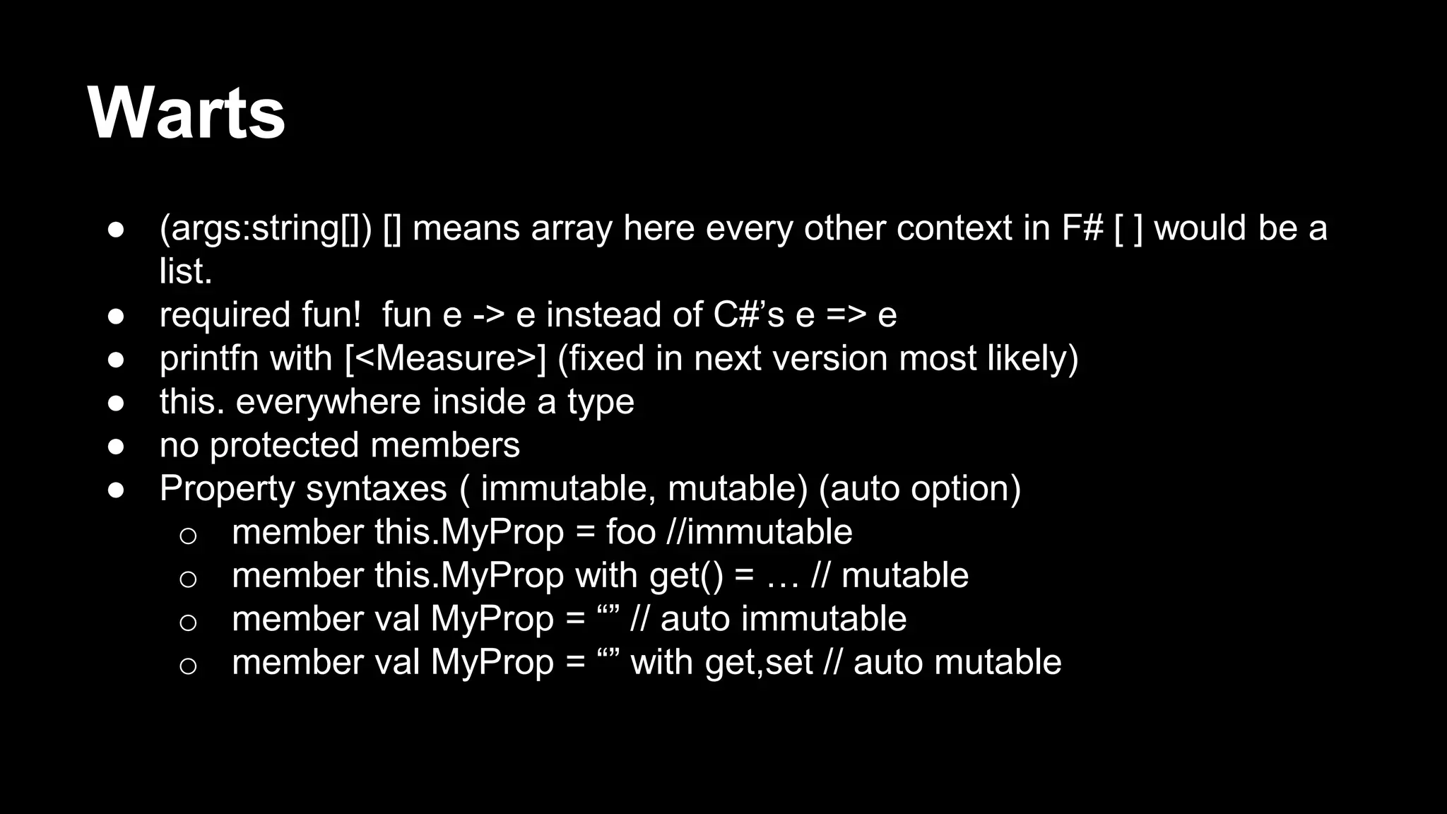 Warts 
● (args:string[]) [] means array here every other context in F# [ ] would be a 
list. 
● required fun! fun e -> e instead of C#’s e => e 
● printfn with [<Measure>] (fixed in next version most likely) 
● this. everywhere inside a type 
● no protected members 
● Property syntaxes ( immutable, mutable) (auto option) 
o member this.MyProp = foo //immutable 
o member this.MyProp with get() = … // mutable 
o member val MyProp = “” // auto immutable 
o member val MyProp = “” with get,set // auto mutable 
 
