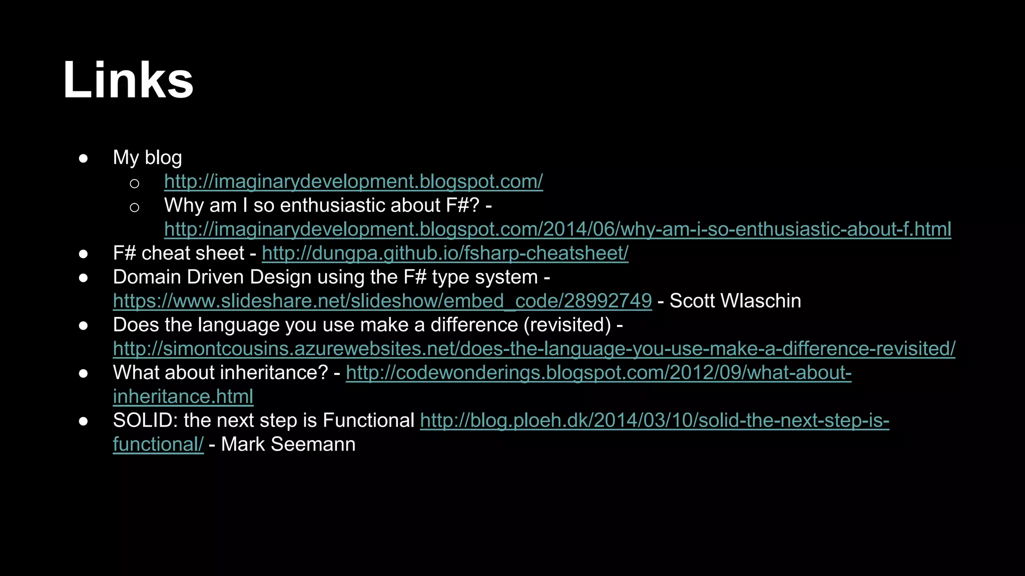 Links 
● My blog 
o http://imaginarydevelopment.blogspot.com/ 
o Why am I so enthusiastic about F#? - 
http://imaginarydevelopment.blogspot.com/2014/06/why-am-i-so-enthusiastic-about-f.html 
● F# cheat sheet - http://dungpa.github.io/fsharp-cheatsheet/ 
● Domain Driven Design using the F# type system - 
https://www.slideshare.net/slideshow/embed_code/28992749 - Scott Wlaschin 
● Does the language you use make a difference (revisited) - 
http://simontcousins.azurewebsites.net/does-the-language-you-use-make-a-difference-revisited/ 
● What about inheritance? - http://codewonderings.blogspot.com/2012/09/what-about-inheritance. 
html 
● SOLID: the next step is Functional http://blog.ploeh.dk/2014/03/10/solid-the-next-step-is-functional/ 
- Mark Seemann 
