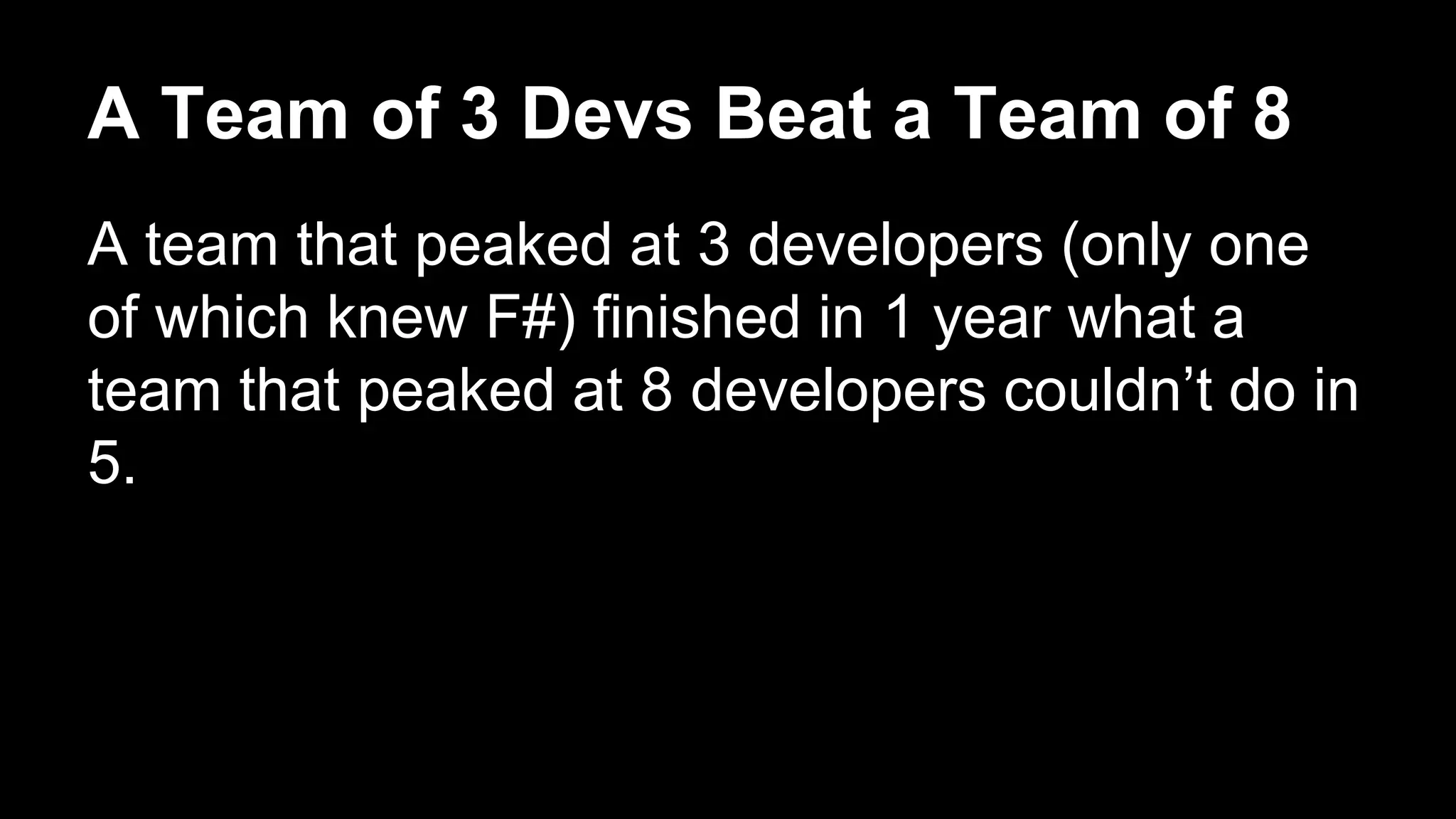 A Team of 3 Devs Beat a Team of 8 
A team that peaked at 3 developers (only one 
of which knew F#) finished in 1 year what a 
team that peaked at 8 developers couldn’t do in 
5. 
 