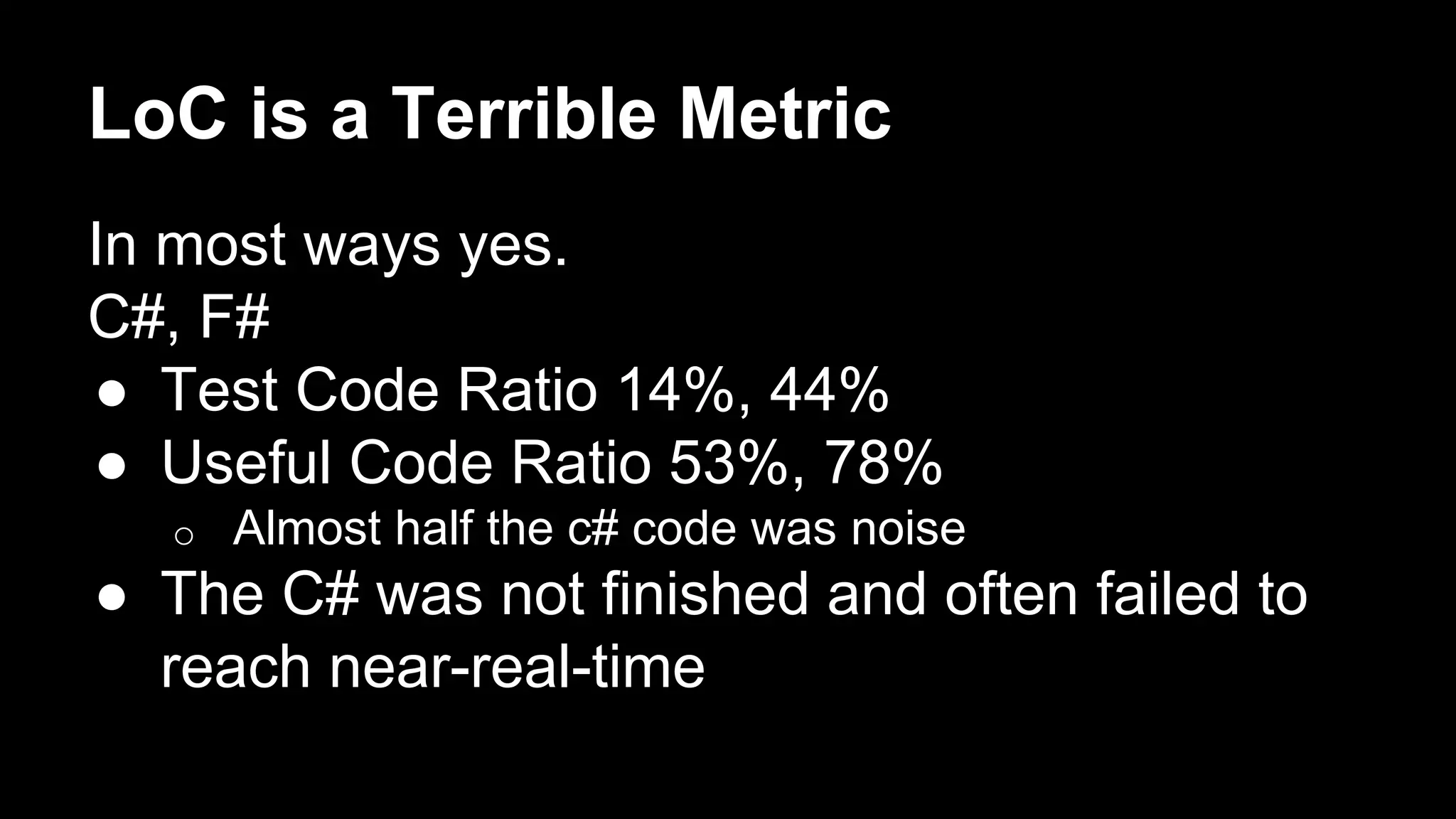 LoC is a Terrible Metric 
In most ways yes. 
C#, F# 
● Test Code Ratio 14%, 44% 
● Useful Code Ratio 53%, 78% 
o Almost half the c# code was noise 
● The C# was not finished and often failed to 
reach near-real-time 
 
