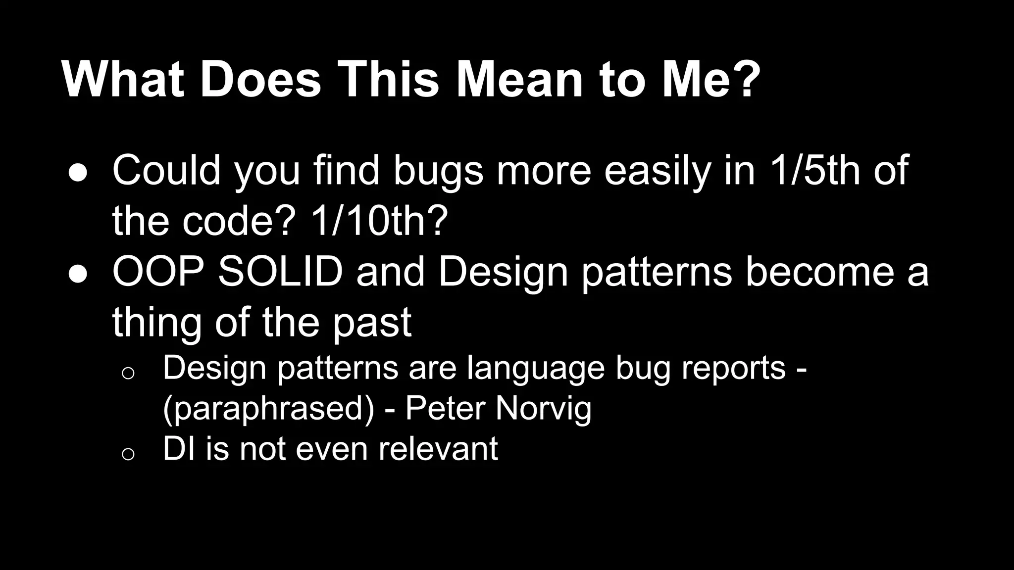 What Does This Mean to Me? 
● Could you find bugs more easily in 1/5th of 
the code? 1/10th? 
● OOP SOLID and Design patterns become a 
thing of the past 
o Design patterns are language bug reports - 
(paraphrased) - Peter Norvig 
o DI is not even relevant 
 
