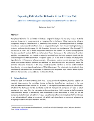 Exploring Policyholder Behavior in the Extreme Tail
          A Process of Modeling and Discovery with Extreme Value Theory


                                               By Yuhong (Jason) Xue1



ABSTRACT

Policyholder behavior risk should be treated as a long term strategic risk not only because its trend
emerges slowly and its impact can only be recognized far in the future. More importantly, failing to
recognize a change in trend can lead to inadequate capitalization or missed opportunities of strategic
importance. Actuaries and risk officers have an obligation to employ more forward looking techniques
to better understand and mitigate this risk. This paper demonstrates that Extreme Value Theory (EVT)
can be used as such a tool to model policyholder behavior in the extreme tail, an area where judgment
has been constantly applied. EVT is a mathematical theory that explores the relationship of random
variables in the extremes. It is capable of predicting behavior in the extremes based on data in the not
so extreme portions of the distribution. This paper applies EVT to the study of variable annuity dynamic
lapse behavior in the extreme tail as an example. It illustrates a process whereby a company can fully
model policyholder behavior including the extreme tail with existing data. No judgment about the
extremal behavior is necessary. To this end, a variety of copulas are fitted to find the best model that
describes the extremal dependency between ITM and lapse rate. The actual data combined with data
simulated by the model in the extreme tail is then used to fit a dynamic lapse formula which displays
different characteristics compared to the traditional methods.


1 Introduction
Firms face both short term and long term risks. During a time of uncertainty, business leaders will
naturally focus more on the immediate threats: perhaps the loss of certain investments in the euro
zone, the weakened market demand in a recession, or the urgent capital need in a volatile environment.
Whatever the challenges may be, thanks to sound risk management, companies are able to adapt
quickly and steer away from the many clear and present dangers. But is merely tactically managing
short term risks enough to ensure long term sustainable success? The answer is clearly no. Of the
companies that ultimately failed, the root cause was often not a failure to mitigate a short term threat.
It was failing to identify a long term strategic risk, which might be a change in customers’ behavior or a
margin squeeze that threatens the whole industry.



1
 Yuhong (Jason) Xue, FSA, MAAA, Retirement Solutions, Guardian Life Insurance Company of America , New York, NY 10004
Email: yuhong_xue@glic.com

                                                           1
 
