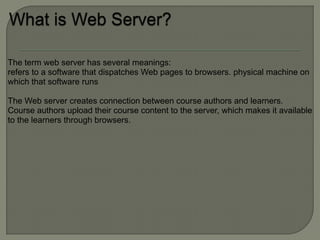 The term web server has several meanings:
refers to a software that dispatches Web pages to browsers. physical machine on
which that software runs

The Web server creates connection between course authors and learners.
Course authors upload their course content to the server, which makes it available
to the learners through browsers.
 