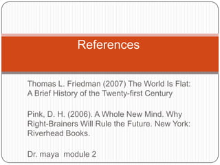 References


Thomas L. Friedman (2007) The World Is Flat:
A Brief History of the Twenty-first Century

Pink, D. H. (2006). A Whole New Mind. Why
Right-Brainers Will Rule the Future. New York:
Riverhead Books.

Dr. maya module 2
 