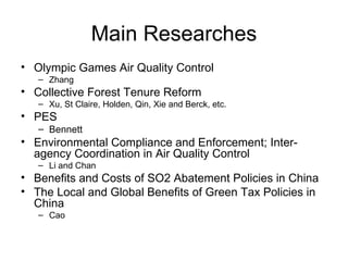 Main Researches Olympic Games Air Quality Control  Zhang Collective Forest Tenure Reform  Xu, St Claire, Holden, Qin, Xie and Berck, etc. PES Bennett Environmental Compliance and Enforcement; Inter-agency Coordination in Air Quality Control  Li and Chan Benefits and Costs of SO2 Abatement Policies in China The Local and Global Benefits of Green Tax Policies in China  Cao 