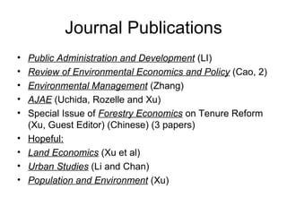 Journal Publications Public Administration and Development  (LI)  Review of Environmental Economics and Policy  (Cao, 2) Environmental Management  (Zhang) AJAE  (Uchida, Rozelle and Xu) Special Issue of  Forestry Economics  on Tenure Reform (Xu, Guest Editor) (Chinese) (3 papers)  Hopeful:   Land Economics  (Xu et al) Urban Studies  (Li and Chan) Population and Environment  (Xu) 