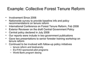 Example: Collective Forest Tenure Reform Involvement Since 2006 Nationwide survey to provide baseline info and policy recommendations on tenure reform International Conference on Forest Tenure Reform, Feb 2008 Exterior Reviewer on the draft Central Government Policy Central policy declared in July 2008 Our reports were include in two government publications Gave two presentations to senior forester training workshop on tenure reform Continued to be involved with follow-up policy initiatives tenure reform and biodiversity EU-FAO sponsored pilot programs World Bank program desing 