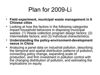 Plan for 2009-Li Field experiment, municipal waste management in 6 Chinese cities Looking at how the factors in the following categories impact household behaviors in disposing municipal wastes: (1) Waste collection program design factors; (2) Intermediate factors; and (3) Individual characteristics. Understanding the policy-environment-development nexus in China Analyzing a panel data on industrial pollution, describing the temporal and spatial distribution patterns of pollution, connecting policy change, expanding scale of production, and firm investment in pollution control with the changing distribution of pollution, and estimating the implications on equity.  