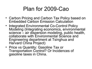 Plan for 2009-Cao Carbon Pricing and Carbon Tax Policy based on Embedded Carbon Emission Calculation Integrated Environmental Co-Control Policy Modeling (Integrating economics, environmental science – air dispersion modeling, public health, collaborate with Environmental Science and Engineering department at Tsinghua and Harvard China Project) Price vs Quantity: Gasoline Tax or Transportation Control? Or Incidences of gasoline taxes in China. 
