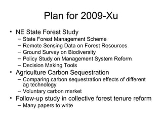Plan for 2009-Xu NE State Forest Study State Forest Management Scheme Remote Sensing Data on Forest Resources Ground Survey on Biodiversity Policy Study on Management System Reform Decision Making Tools Agriculture Carbon Sequestration Comparing carbon sequestration effects of different ag technology Voluntary carbon market Follow-up study in collective forest tenure reform Many papers to write 