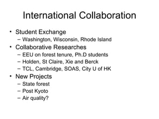International Collaboration Student Exchange Washington, Wisconsin, Rhode Island Collaborative Researches EEU on forest tenure, Ph.D students Holden, St Claire, Xie and Berck TCL, Cambridge, SOAS, City U of HK New Projects State forest Post Kyoto Air quality? 