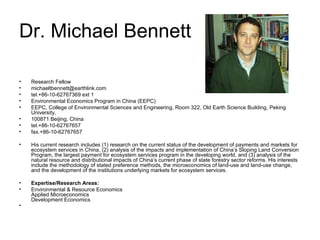 Dr. Michael Bennett Research Fellow  michaeltbennett@earthlink.com  tel.+86-10-62767369 ext 1 Environmental Economics Program in China (EEPC)  EEPC, College of Environmental Sciences and Engineering, Room 322, Old Earth Science Building, Peking University,  100871 Beijing, China  tel.+86-10-62767657 fax.+86-10-62767657 His current research includes (1) research on the current status of the development of payments and markets for ecosystem services in China, (2) analysis of the impacts and implementation of China’s Sloping Land Conversion Program, the largest payment for ecosystem services program in the developing world, and (3) analysis of the natural resource and distributional impacts of China’s current phase of state forestry sector reforms. His interests include the methodology of stated preference methods, the microeconomics of land-use and land-use change, and the development of the institutions underlying markets for ecosystem services. Expertise/Research Areas: Environmental & Resource Economics Applied Microeconomics Development Economics 