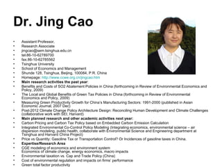 Dr. Jing Cao Assistant Professor,  Research Associate  [email_address] tel.86-10-62789700 fax.86-10-62785562 Tsinghua University  School of Economics and Management Shunde 128, Tsinghua, Beijing, 100084, P.R. China Homepage:  http:// www.ccwe.org.cn/jingcao.htm Main research activities the past year : Benefits and Costs of SO2 Abatement Policies in China (forthcoming in Review of Environmental Economics and Policy, 2009) The Local and Global Benefits of Green Tax Policies in China (forthcoming in Review of Environmental Economics and Policy, 2009) Measuring Green Productivity Growth for China’s Manufacturing Sectors: 1991-2000 (published in Asian Economic Journal, 2007 Dec) Post-2012 Climate Change Policy Architecture Design: Reconciling Human Development and Climate Challenges (collaborative work with SEI, Harvard) Main planned research and other academic activities next year: Carbon Pricing and Carbon Tax Policy based on Embedded Carbon Emission Calculation Integrated Environmental Co-Control Policy Modeling (Integrating economics, environmental science – air dispersion modeling, public health, collaborate with Environmental Science and Engineering department at Tsinghua and Harvard China Project) Price vs Quantity: Gasoline Tax or Transportation Control? Or Incidences of gasoline taxes in China. Expertise/Research Area CGE modeling of economics and environment system  Economics of climate change, energy economics, macro impacts Environmental taxation vs. Cap and Trade Policy (China) Cost of environmental regulation and impacts on firms’ performance Green total factor productivity 