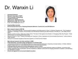 Dr. Wanxin Li Assistant Professor Research Associate of EEPC City University of Hong Kong Tsinghua University Office phone: (86)10-6279.2718 Mobile phone: (86) 1351.107.7302   Email: wanxin90@tsinghua.edu.cn  Expertise/Main Interests Environmental Governance; Polluting Enterprise Behavior; Central and Local EPA Behavior Main research output in 2007-08 Wanxin Li & Krzysztof Michalak, “Environmental Compliance and Enforcement in China,” in Anthony Tarantino eds.,  The Compliance Handbook: Technology, Finance, Environmental, and International Guidance plus Best Practices : 379-390 (N.J.: John Wiley & Sons, 2007). Wanxin Li & Hon S. Chan, “Clean Air in Urban China: The Case of Inter-agency Coordination in Chongqing’s Blue Sky Program,”  Public Administration and Development  (forthcoming). Wanxin Li & Hon S. Chan, “Pollution Discharge and Treatment in China: Implications for Environmental Governance,” (under review by  Urban Studies ). OECD Environmental Compliance Assurance Systems: A Cross-Country Analysis Main planned research and other activities in 2009 Field experiment, municipal waste management in 6 Chinese cities Looking at how the factors in the following categories impact household behaviors in disposing municipal wastes: (1) Waste collection program design factors; (2) Intermediate factors; and (3) Individual characteristics. Understanding the policy-environment-development nexus in China Analyzing a panel data on industrial pollution, describing the temporal and spatial distribution patterns of pollution, connecting policy change, expanding scale of production, and firm investment in pollution control with the changing distribution of pollution, and estimating the implications on equity.  Drivers and agents for environment-related innovation 
