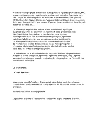 À l’échelle de chaque projet, de nombreux autres partenaire régionaux (municipalités, MRC, 
groupes environnementaux, organismes de bassin versant, institutions financières, etc.), 
sans compter les bureaux régionaux des ministères plus directement touchés (MAPAQ, 
MDDELCC), mettent l’épaule à la roue en s’y associant et en contribuant à son avancement. 
Selon le cas, leur contribution peut prendre différentes formes (contribution financière, prêt 
de service, expertise, etc.). 
Les productrices et producteurs sont de plus en plus nombreux à participer 
aux projets de gestion par bassin versant, notamment parce qu’ils sont associés 
dans l’identification des problèmes et dans la recherche de solutions. 
Ils ont également accès à de multiples conseillers (biologistes, agronomes, 
ingénieurs, hydrologues, etc.) pour les accompagner dans leur démarche. 
Les aménagements proposés sont réalistes, efficaces et tiennent compte 
des réalités et des priorités d’intervention de chaque ferme participante. Il 
n’y a pas de solutions appliquées uniformément et unilatéralement à tous les 
cours d’eau et à toutes les entreprises agricoles. 
Les interventions sur le terrain sont réalisées en collaboration avec des professionnels 
d’expertises variées (biologistes, agronomes, ingénieurs, hydrologues, etc.). Le grand 
avantage d’une telle approche est la coordination des efforts déployés par l’ensemble des 
intervenants d’un territoire. 
Les intervenants 
Les types de travaux 
Avec comme objectif d’améliorer Chaque projet a pour but de mosiest mené par un 
organisation du milieu, généralement un regroupement de producteurs, qui agit à titre de 
promoteur. 
assuréPour assurer un accompagnement 
La gestion de la qualité de l’eau demeure l’un des défis les plus importants à relever. 
 