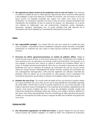 1. Une approche par bassin versant où les producteurs sont au coeur de l’action. Pour préserver 
et améliorer la qualité de l’eau en milieu agricole, l’approche par bassin versant en milieu agricole 
a été privilégiée. Il s’agit d’une démarche à l’échelle d’un territoire, celui d’un bassin ou d’un sous 
bassin versant, qui interpelle l’ensemble des usagers d’un même cours d’eau et de ses 
ramifications. Les producteurs agricoles sont ainsi au coeur de l’action, associés étroitement dans 
l’identification des problèmes et dans la recherche de solutions. Les interventions sur le terrain 
sont réalisées en collaboration avec des professionnels d’expertises variées (biologiste s, 
agronomes, ingénieurs, hydrologues, etc.). Le grand avantage d’une telle approche est la 
coordination des efforts déployés par l’ensemble des intervenants d’un territoire. 
Enjeux 
2. Une responsabilité partagée. Tous doivent faire leur part pour préserver la qualité des plans 
d’eau du Québec : propriétaires riverains (installations septiques, bandes riveraines), municipalités 
(amélioration du traitement des eaux usées) et milieu agricole (contrôle du ruissellement et de 
l’érosion). 
3. Poursuivre les efforts agroenvironnementaux en matière de pollution diffuse. Malgré le 
travail accompli jusqu’à présent, il reste encore beaucoup à faire. L’amélioration de la qualité de 
l’eau demeurera pour les agriculteurs une priorité au plan environnemental. C’est pourquoi ils se 
sont engagés à poursuivre leurs actions en ciblant la réduction de la pollution diffuse. Pour y 
arriver, la stratégie agroenvironnementale de l’UPA mise sur une gestion rigoureuse des matières 
fertilisantes ainsi que sur l’adoption de pratiques de conservation des sols qui ont pour but de 
réduire les risques d’érosion (aménagement de bandes riveraines, pratiques de conservation des 
sols, aménagements hydroagricoles). L’UPA préconise également une utilisation rationnelle des 
pesticides. Selon les experts qui se sont penchés sur cette question, c’est la c ombinaison d’un 
ensemble de dispositions qui permettra la réduction de la pollution diffuse d’origine agricole. 
4. Entretien des cours d’eau. On ne peut parler de qualité de l’eau sans aborder la question relative 
aux travaux d’entretien des cours d’eau qui est sous la responsabilité des municipalités régionales 
de comté (MRC). Comme dans le passé, la grande majorité de nos cours d’eau agricoles a fait 
l’objet d’importants travaux d’aménagement. Il est important de les entretenir adéquatement et de 
s’assurer d’une bonne circulation des eaux. Le niveau de précipitation annuelle, couplée avec 
l’impact des changements climatiques (pluies plus intenses), nous oblige à demeurer vigilants et à 
bien gérer notre réseau hydrographique. Il est donc essentiel que le milieu agricole puisse pouvoir 
compter sur une expertise de pointe, de façon à appuyer les MRC dans l’entretien et la gestion des 
cours d’eau. 
Position de l’UPA 
5. Des interventions appropriées à la réalité de la ferme. La gestion intégrée de l’eau par bassin 
versant propose des solutions adaptées à la réalité du milieu. Non seulement les producteurs 
 