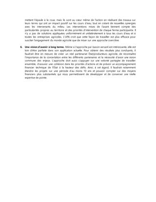 mettent l’épaule à la roue, mais ils sont au coeur même de l’action en réalisant des travaux sur 
leurs terres qui ont un impact positif sur les cours d’eau, tout en créant de nouvelles synergies 
avec les intervenants du milieu. Les interventions mises de l’avant tiennent compte des 
particularités propres au territoire et des priorités d’intervention de chaque ferme participante. Il 
n’y a pas de solutions appliquées uniformément et unilatéralement à tous les cours d’eau et à 
toutes les entreprises agricoles. L’UPA croit que cette façon de travailler est plus efficace pour 
susciter l’engagement du monde agricole que de miser sur une approche coercitive. 
6. Une vision d’avenir à long terme. Même si l’approche par bassin versant est intéressante, elle est 
loin d’être parfaite dans son application actuelle. Pour obtenir des résultats plus concluants, il 
faudrait être en mesure de créer un réel partenariat État/producteurs agricole, de reconnaître 
l’importance de la concertation entre les différents partenaires et la nécessité d’avoir une vision 
commune des enjeux. L’approche doit aussi s’appuyer sur une volonté partagée de travailler 
ensemble, d’assurer une cohésion dans les priorités d’actions et de prévoir un accompagnement 
financier technique de l’État à la hauteur des défis. Ainsi, à cet égard, il faudrait notamment 
étendre les projets sur une période d’au moins 10 ans et pouvoir compter sur des moyens 
financiers plus substantiels qui nous permettraient de développer et de conserver une réelle 
expertise de pointe. 
 