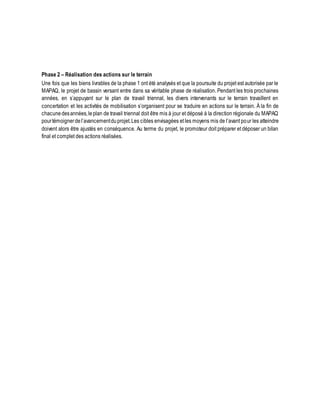 Phase 2 – Réalisation des actions sur le terrain 
Une fois que les biens livrables de la phase 1 ont été analysés et que la poursuite du projet est autorisée par le 
MAPAQ, le projet de bassin versant entre dans sa véritable phase de réalisation. Pendant les trois prochaines 
années, en s’appuyant sur le plan de travail triennal, les divers intervenants sur le terrain travaillent en 
concertation et les activités de mobilisation s’organisent pour se traduire en actions sur le terrain. À la fin de 
chacune des années, le plan de travail triennal doit être mis à jour et déposé à la direction régionale du MAPAQ 
pour témoigner de l’avancement du projet. Les cibles envisagées et les moyens mis de l’avant pour les atteindre 
doivent alors être ajustés en conséquence. Au terme du projet, le promoteur doit préparer et déposer un bilan 
final et complet des actions réalisées. 
