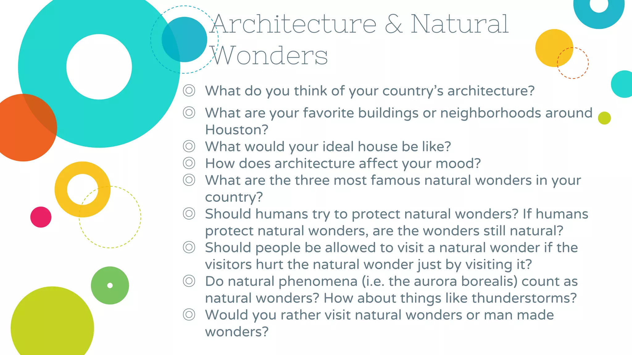 Architecture & Natural
Wonders
◎ What do you think of your country’s architecture?
◎ What are your favorite buildings or neighborhoods around
Houston?
◎ What would your ideal house be like?
◎ How does architecture affect your mood?
◎ What are the three most famous natural wonders in your
country?
◎ Should humans try to protect natural wonders? If humans
protect natural wonders, are the wonders still natural?
◎ Should people be allowed to visit a natural wonder if the
visitors hurt the natural wonder just by visiting it?
◎ Do natural phenomena (i.e. the aurora borealis) count as
natural wonders? How about things like thunderstorms?
◎ Would you rather visit natural wonders or man made
wonders?
 