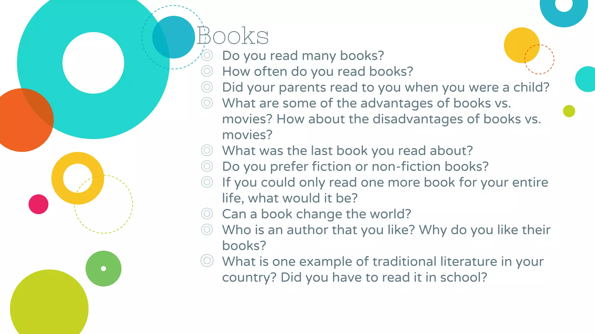 Books
◎ Do you read many books?
◎ How often do you read books?
◎ Did your parents read to you when you were a child?
◎ What are some of the advantages of books vs.
movies? How about the disadvantages of books vs.
movies?
◎ What was the last book you read about?
◎ Do you prefer fiction or non-fiction books?
◎ If you could only read one more book for your entire
life, what would it be?
◎ Can a book change the world?
◎ Who is an author that you like? Why do you like their
books?
◎ What is one example of traditional literature in your
country? Did you have to read it in school?
 