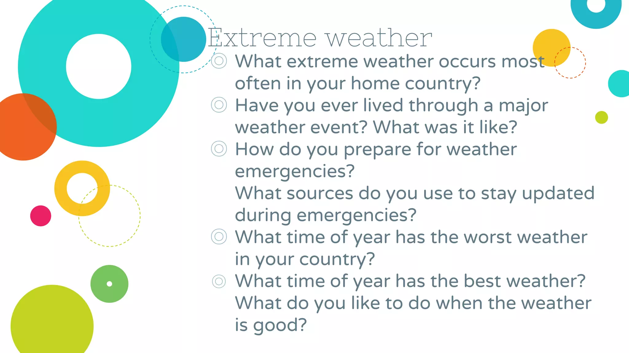 Extreme weather
◎ What extreme weather occurs most
often in your home country?
◎ Have you ever lived through a major
weather event? What was it like?
◎ How do you prepare for weather
emergencies?
What sources do you use to stay updated
during emergencies?
◎ What time of year has the worst weather
in your country?
◎ What time of year has the best weather?
What do you like to do when the weather
is good?
 