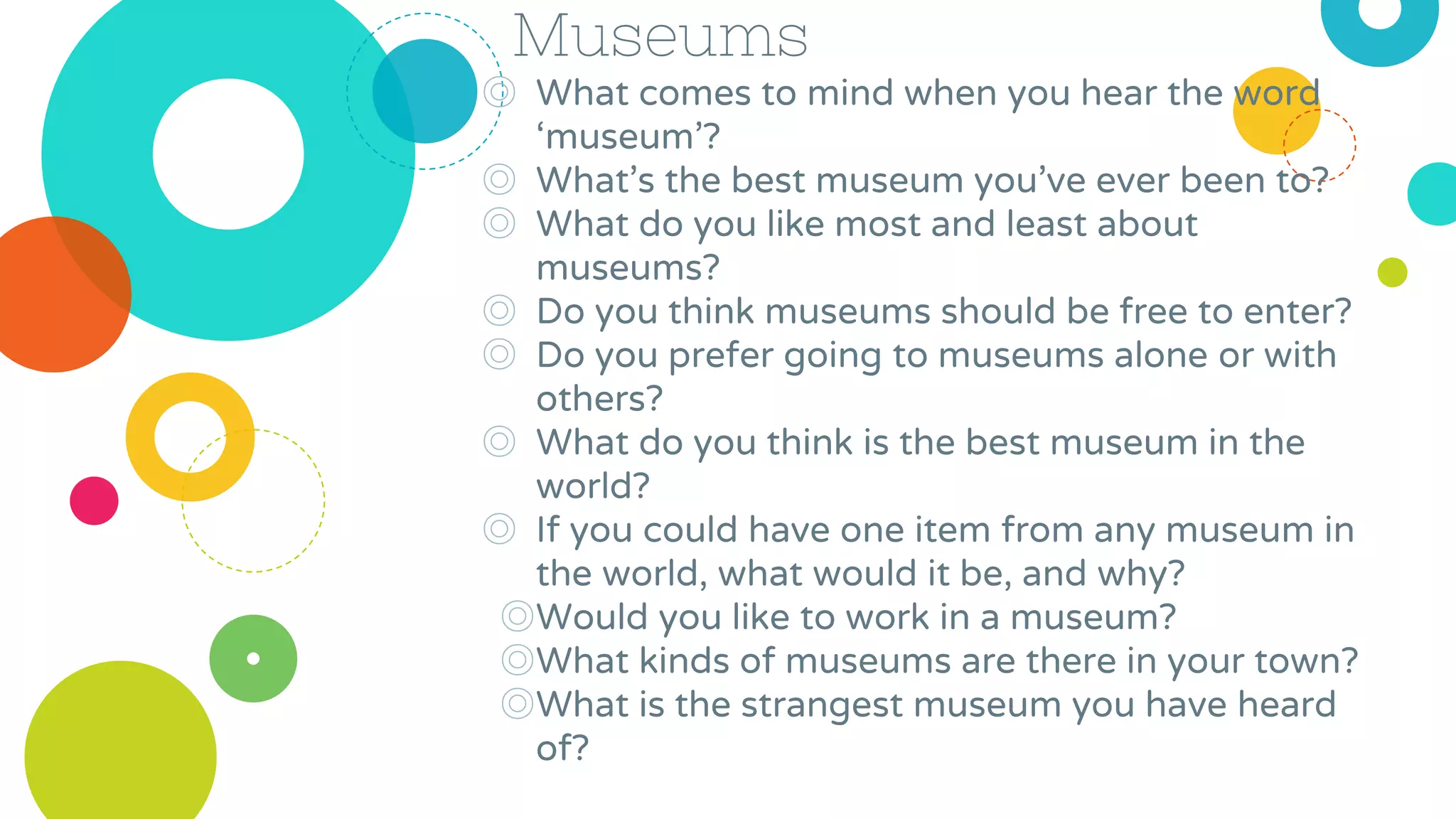 Museums
◎ What comes to mind when you hear the word
‘museum’?
◎ What’s the best museum you’ve ever been to?
◎ What do you like most and least about
museums?
◎ Do you think museums should be free to enter?
◎ Do you prefer going to museums alone or with
others?
◎ What do you think is the best museum in the
world?
◎ If you could have one item from any museum in
the world, what would it be, and why?
◎Would you like to work in a museum?
◎What kinds of museums are there in your town?
◎What is the strangest museum you have heard
of?
 