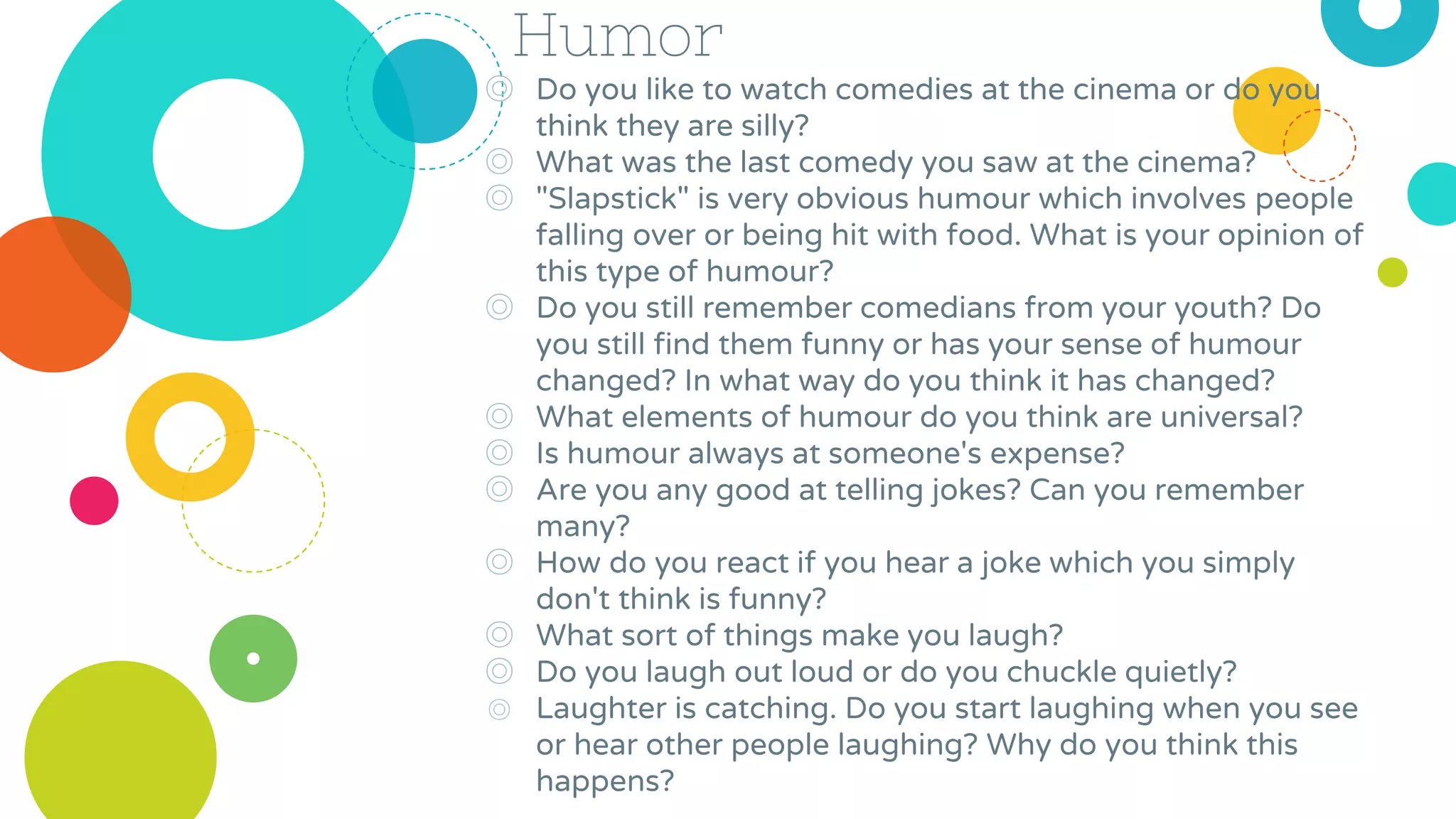 Humor
◎ Do you like to watch comedies at the cinema or do you
think they are silly?
◎ What was the last comedy you saw at the cinema?
◎ "Slapstick" is very obvious humour which involves people
falling over or being hit with food. What is your opinion of
this type of humour?
◎ Do you still remember comedians from your youth? Do
you still find them funny or has your sense of humour
changed? In what way do you think it has changed?
◎ What elements of humour do you think are universal?
◎ Is humour always at someone's expense?
◎ Are you any good at telling jokes? Can you remember
many?
◎ How do you react if you hear a joke which you simply
don't think is funny?
◎ What sort of things make you laugh?
◎ Do you laugh out loud or do you chuckle quietly?
◎ Laughter is catching. Do you start laughing when you see
or hear other people laughing? Why do you think this
happens?
 