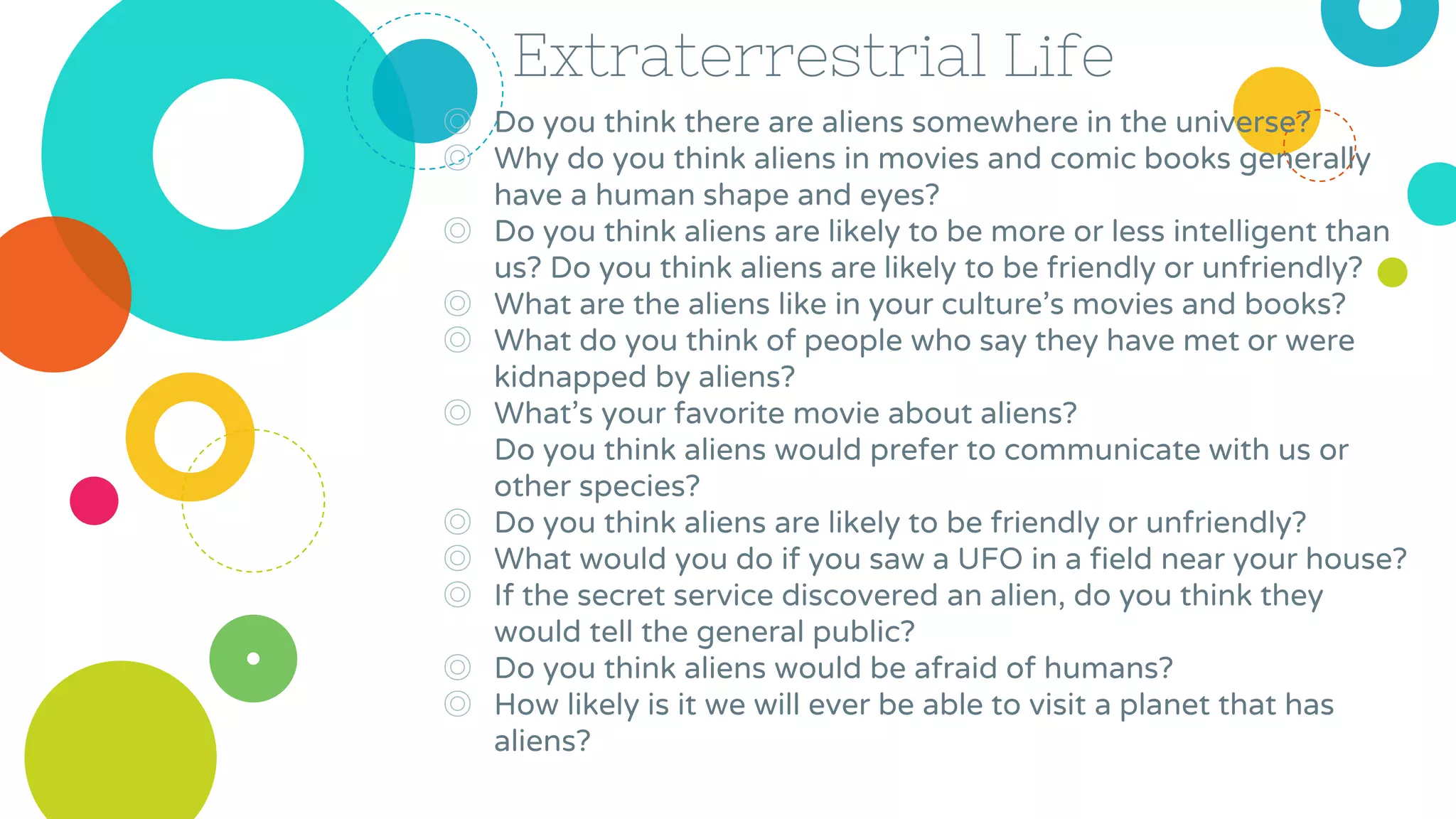 Extraterrestrial Life
◎ Do you think there are aliens somewhere in the universe?
◎ Why do you think aliens in movies and comic books generally
have a human shape and eyes?
◎ Do you think aliens are likely to be more or less intelligent than
us? Do you think aliens are likely to be friendly or unfriendly?
◎ What are the aliens like in your culture’s movies and books?
◎ What do you think of people who say they have met or were
kidnapped by aliens?
◎ What’s your favorite movie about aliens?
Do you think aliens would prefer to communicate with us or
other species?
◎ Do you think aliens are likely to be friendly or unfriendly?
◎ What would you do if you saw a UFO in a field near your house?
◎ If the secret service discovered an alien, do you think they
would tell the general public?
◎ Do you think aliens would be afraid of humans?
◎ How likely is it we will ever be able to visit a planet that has
aliens?
 