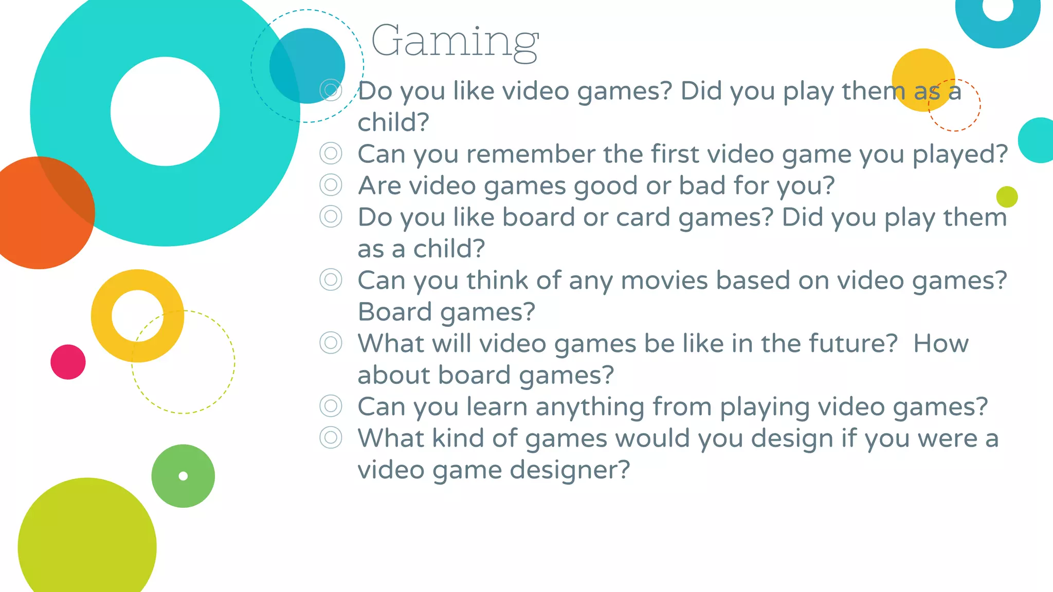 Gaming
◎ Do you like video games? Did you play them as a
child?
◎ Can you remember the first video game you played?
◎ Are video games good or bad for you?
◎ Do you like board or card games? Did you play them
as a child?
◎ Can you think of any movies based on video games?
Board games?
◎ What will video games be like in the future? How
about board games?
◎ Can you learn anything from playing video games?
◎ What kind of games would you design if you were a
video game designer?
 