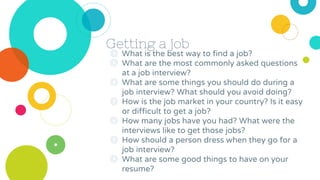 Getting a job
◎ What is the best way to find a job?
◎ What are the most commonly asked questions
at a job interview?
◎ What are some things you should do during a
job interview? What should you avoid doing?
◎ How is the job market in your country? Is it easy
or difficult to get a job?
◎ How many jobs have you had? What were the
interviews like to get those jobs?
◎ How should a person dress when they go for a
job interview?
◎ What are some good things to have on your
resume?
 