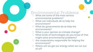 Environmental Problems
◎ What are some of the most serious
environmental problems?
◎ What can individuals do to help the
environment?
◎ What do governments do to help the
environments?
◎ What is your opinion on climate change?
◎ What kinds of technologies do you know of that
might solve environmental problems?
◎ Are corporations responsible for helping the
environment?
◎ Where will we get our energy when we run out
of oil?
 