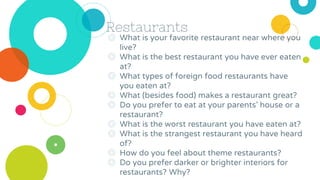 Restaurants
◎ What is your favorite restaurant near where you
live?
◎ What is the best restaurant you have ever eaten
at?
◎ What types of foreign food restaurants have
you eaten at?
◎ What (besides food) makes a restaurant great?
◎ Do you prefer to eat at your parents’ house or a
restaurant?
◎ What is the worst restaurant you have eaten at?
◎ What is the strangest restaurant you have heard
of?
◎ How do you feel about theme restaurants?
◎ Do you prefer darker or brighter interiors for
restaurants? Why?
 