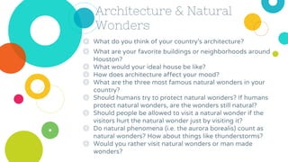 Architecture & Natural
Wonders
◎ What do you think of your country’s architecture?
◎ What are your favorite buildings or neighborhoods around
Houston?
◎ What would your ideal house be like?
◎ How does architecture affect your mood?
◎ What are the three most famous natural wonders in your
country?
◎ Should humans try to protect natural wonders? If humans
protect natural wonders, are the wonders still natural?
◎ Should people be allowed to visit a natural wonder if the
visitors hurt the natural wonder just by visiting it?
◎ Do natural phenomena (i.e. the aurora borealis) count as
natural wonders? How about things like thunderstorms?
◎ Would you rather visit natural wonders or man made
wonders?
 