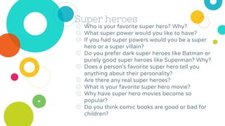 Super heroes
◎ Who is your favorite super hero? Why?
◎ What super power would you like to have?
◎ If you had super powers would you be a super
hero or a super villain?
◎ Do you prefer dark super heroes like Batman or
purely good super heroes like Superman? Why?
◎ Does a person’s favorite super hero tell you
anything about their personality?
◎ Are there any real super heroes?
◎ What is your favorite super hero movie?
◎ Why have super hero movies become so
popular?
◎ Do you think comic books are good or bad for
children?
 