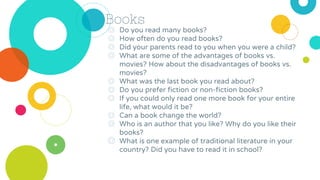 Books
◎ Do you read many books?
◎ How often do you read books?
◎ Did your parents read to you when you were a child?
◎ What are some of the advantages of books vs.
movies? How about the disadvantages of books vs.
movies?
◎ What was the last book you read about?
◎ Do you prefer fiction or non-fiction books?
◎ If you could only read one more book for your entire
life, what would it be?
◎ Can a book change the world?
◎ Who is an author that you like? Why do you like their
books?
◎ What is one example of traditional literature in your
country? Did you have to read it in school?
 