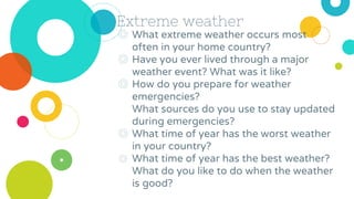 Extreme weather
◎ What extreme weather occurs most
often in your home country?
◎ Have you ever lived through a major
weather event? What was it like?
◎ How do you prepare for weather
emergencies?
What sources do you use to stay updated
during emergencies?
◎ What time of year has the worst weather
in your country?
◎ What time of year has the best weather?
What do you like to do when the weather
is good?
 
