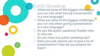 Public Speaking
◎ What are some of the biggest challenges
you run into when having conversations
in a new language?
◎ What are some of the biggest challenges
you run into when giving a presentation
in a new language?
◎ Do you like public speaking? Explain why
or why not.
◎ Do you have any public speaking tips?
◎ Does your job require you to give a lot of
presentations? How do you prepare for
them?
 