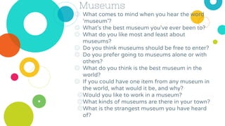 Museums
◎ What comes to mind when you hear the word
‘museum’?
◎ What’s the best museum you’ve ever been to?
◎ What do you like most and least about
museums?
◎ Do you think museums should be free to enter?
◎ Do you prefer going to museums alone or with
others?
◎ What do you think is the best museum in the
world?
◎ If you could have one item from any museum in
the world, what would it be, and why?
◎Would you like to work in a museum?
◎What kinds of museums are there in your town?
◎What is the strangest museum you have heard
of?
 