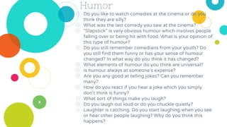 Humor
◎ Do you like to watch comedies at the cinema or do you
think they are silly?
◎ What was the last comedy you saw at the cinema?
◎ "Slapstick" is very obvious humour which involves people
falling over or being hit with food. What is your opinion of
this type of humour?
◎ Do you still remember comedians from your youth? Do
you still find them funny or has your sense of humour
changed? In what way do you think it has changed?
◎ What elements of humour do you think are universal?
◎ Is humour always at someone's expense?
◎ Are you any good at telling jokes? Can you remember
many?
◎ How do you react if you hear a joke which you simply
don't think is funny?
◎ What sort of things make you laugh?
◎ Do you laugh out loud or do you chuckle quietly?
◎ Laughter is catching. Do you start laughing when you see
or hear other people laughing? Why do you think this
happens?
 