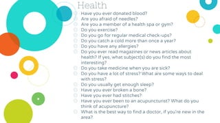 Health
◎ Have you ever donated blood?
◎ Are you afraid of needles?
◎ Are you a member of a health spa or gym?
◎ Do you exercise?
◎ Do you go for regular medical check-ups?
◎ Do you catch a cold more than once a year?
◎ Do you have any allergies?
◎ Do you ever read magazines or news articles about
health? If yes, what subject(s) do you find the most
interesting?
◎ Do you take medicine when you are sick?
◎ Do you have a lot of stress? What are some ways to deal
with stress?
◎ Do you usually get enough sleep?
◎ Have you ever broken a bone?
◎ Have you ever had stitches?
◎ Have you ever been to an acupuncturist? What do you
think of acupuncture?
◎ What is the best way to find a doctor, if you're new in the
area?
 