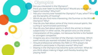 Olympics
◎ Are you interested in the Olympics?
◎ Have you ever been to the Olympics? Would you want to go
(again) someday? Why/not?
◎ Has your country ever hosted the Olympics? If yes, when? What
are the benefits of hosting?
◎ Which do you find more interesting, the Summer or the Winter
Olympics? Why?
◎ How do you feel about some of the more unusual sports, like
curling or synchronized swimming?
◎ How do you feel about sports in which the winner is chosen
subjectively? In other words, the person wins on the artistic
interpretation of the judges, not because he/she is the fastest
or strongest competitor.
◎ Imagine you are a member of the Olympic Committee. Which
event would you wanted included, but presently isn't? Why?
◎ Should professional athletes like NBA or FIFA players be
allowed to participate in Olympic events? Why/not?
◎ Doping in the Olympics has become quite common. What do
you think about making it legal, and thereby leveling the
playing field?
 
