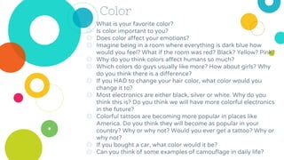 Color
◎ What is your favorite color?
◎ Is color important to you?
◎ Does color affect your emotions?
◎ Imagine being in a room where everything is dark blue how
would you feel? What if the room was red? Black? Yellow? Pink?
◎ Why do you think colors affect humans so much?
◎ Which colors do guys usually like more? How about girls? Why
do you think there is a difference?
◎ If you HAD to change your hair color, what color would you
change it to?
◎ Most electronics are either black, silver or white. Why do you
think this is? Do you think we will have more colorful electronics
in the future?
◎ Colorful tattoos are becoming more popular in places like
America. Do you think they will become as popular in your
country? Why or why not? Would you ever get a tattoo? Why or
why not?
◎ If you bought a car, what color would it be?
◎ Can you think of some examples of camouflage in daily life?
 