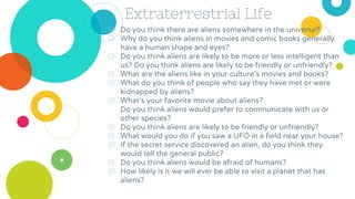 Extraterrestrial Life
◎ Do you think there are aliens somewhere in the universe?
◎ Why do you think aliens in movies and comic books generally
have a human shape and eyes?
◎ Do you think aliens are likely to be more or less intelligent than
us? Do you think aliens are likely to be friendly or unfriendly?
◎ What are the aliens like in your culture’s movies and books?
◎ What do you think of people who say they have met or were
kidnapped by aliens?
◎ What’s your favorite movie about aliens?
Do you think aliens would prefer to communicate with us or
other species?
◎ Do you think aliens are likely to be friendly or unfriendly?
◎ What would you do if you saw a UFO in a field near your house?
◎ If the secret service discovered an alien, do you think they
would tell the general public?
◎ Do you think aliens would be afraid of humans?
◎ How likely is it we will ever be able to visit a planet that has
aliens?
 